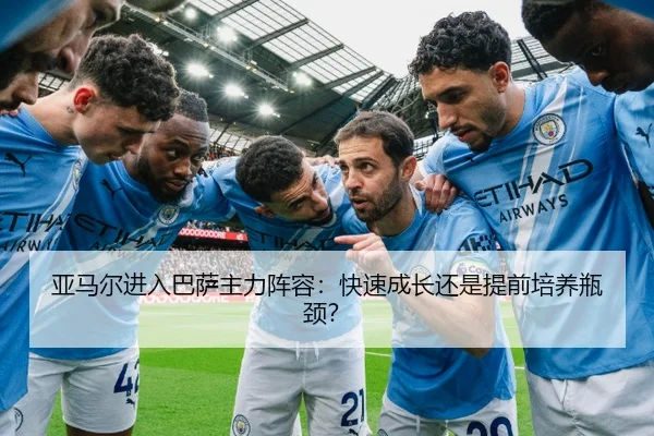 亚马尔进入巴萨主力阵容：快速成长还是提前培养瓶颈？