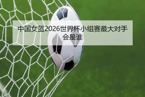中国女篮2026世界杯小组赛最大对手会是谁